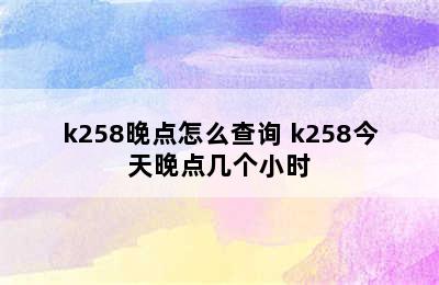 k258晚点怎么查询 k258今天晚点几个小时